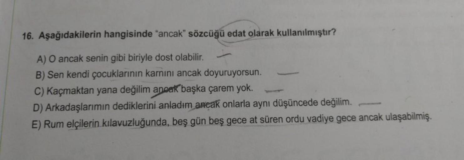 16. Aşağıdakilerin hangisinde "ancak" sözcüğü edat olarak kullanılmıştır?
A) O ancak senin gibi biriyle dost olabilir.
B) Sen kendi çocuklarının karnını ancak doyuruyorsun.
C) Kaçmaktan yana değilim ancak başka çarem yok.
D) Arkadaşlarımın dediklerini anla