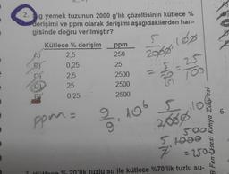 2. g yemek tuzunun 2000 g'lık çözeltisinin kütlece %
derişimi ve ppm olarak derişimi aşağıdakilerden han-
gisinde doğru verilmiştir?
5
Kütlece % derişim ppm
2,5
250
0,25
25
2,5
2500
25
2500
0,25
2500
(Op
2008
gle
185
5,lo
106
6.
ppm=
colo
2000
SO
5 tono
7
= 20
B Fen sesi Kimya Zülpresi
? ütlece %20'lik tuzlu su ile kütlece %70'lik tuzlu su-
