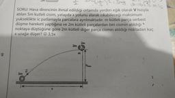 2m
e=65's mis
12 = 3ng
SORU: Hava direncinin ihmal edildiği ortamda yerden eğik olarak V hızıyla
atılan 5m kutleli cisim, yatayda x yolunu alarak cıkabileceği maksimum
yukseklikte ic patlamayla parcalara ayrılmaktadır. m kütleli parça serbest
düşme hareketi yaptığına ve 2m kütleli parçalardan biri cismin atıldığı
noktaya düştüğüne göre 2m kütleli diğer parça cismin atıldığı noktadan kaç
x uzağa düşer? ☺ 3,5x
2m
2m
g
ha
5m