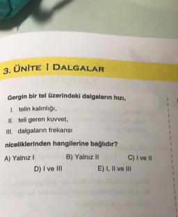 ÜNİTE I DALGALAR
3.
Gergin bir tel üzerindeki dalgaların hızı,
1. telin kalınlığı,
II. teli geren kuvvet,
III. dalgaların frekansı
niceliklerinden hangilerine bağlıdır?
A) Yalnız !
D) I ve III
B) Yalnız II
C) I ve 11
E) I, II ve III
1
3