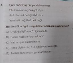 8.
Çark bozulmuş dünya islah olmuyor
Ehl-i fukaranın yüzü gülmüyor
Âşık Ruhsat dediğini bilmiyor
Yazı belli değil hat belli değil
Bu dörtlükle ilgili aşağıdakilerin hangisi söylenemez?
A) Uyak dizilişi "aaab" biçimindedir.
B) Satirik nitelikler taşımaktadır.
C) Yarım uyak kullanılmıştır.
D) Hece ölçüsünün 11'li kalıbıyla yazılmıştır.
E) Telmih sanatından yararlanılmıştır.
