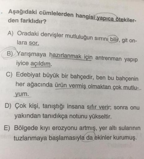 Aşağıdaki cümlelerden hangisi yapıca ötekiler-
den farklıdır?
A) Oradaki dervişler mutluluğun sırrıni bilis, git on-
lara sor
B) Yarışmaya hazırlanmak için antrenman yapıp
iyice açıldım.
C) Edebiyat büyük bir bahçedir, ben bu bahçenin
her ağacında ürün ver