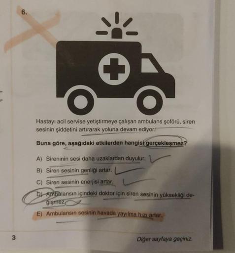 6.
Hastayı acil servise yetiştirmeye çalışan ambulans şoförü, siren
sesinin şiddetini artırarak yoluna devam ediyor.
Buna göre, aşağıdaki etkilerden hangisi gerçekleşmez?
A) Sireninin sesi daha uzaklardan duyulur.
B) Siren sesinin genliği artar.
C) Siren s