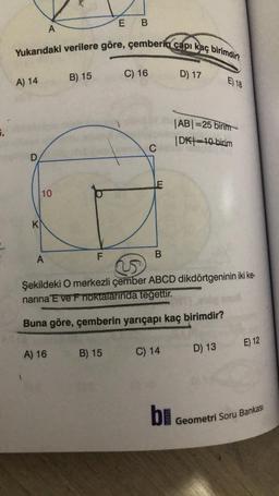 E
B
A
Yukarıdaki verilere göre, çemberin çapı kaç birimdir?
D) 17
C) 16
B) 15
A) 14
E 18
.
|ABI=25 birim
DK 10 bicim
C
D
10
K
A
F
B
Şekildeki O merkezli çember ABCD dikdörtgeninin iki ke-
narina E ve F noktalarında tegettir.
Buna göre, çemberin yarıçapı kaç birimdir?
E) 12
B) 15
A) 16
C) 14
D) 13
bi
Geometri Soru Bankası