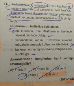 11. Hindistan'daki bir tarikatın
lideri olan Ağa Han ile
İngiltere Kralı'nin özel danışmanı Hintli Emir Ali,
Başbakan İsmet Paşa'ya bir mektup yollayarak
halifelik kurumuna dokunulmamasını rica etmiş-
lerdir.
Bu durumun, halifelikle ilgili olarak
u bu kurumun, tüm Müslümanlar üzerinde
siyasal gücünün olduğu, v
II. yabancıların, kurumu Türkiye'nin İçişlerine
müdahale amacıyla kullanmak istedikleri,
III. bu kurumun varlığının ülkede tartışma konu-
su olduğu
durumlarından hangilerine kanit olduğu
savunulabilir?
B) Yalnız III
E) Il ve III
el ve III
At Yalnız II
D) Yalnız!
(2011-YGS
