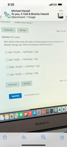 6:20
il 5G!
now
MH
CC
BH
Michael Hassid
To you, C Cell & Bracha Hassid
Attachment: 1 Image
1
153 19
Palous Page
Question 15 11 point
Solid calcium metal reacts with water to produce que la droide and
Gatomic hydrogen gax What is the balanced chemical pation?
Cate) + 2H,00 + Ca(OH) + Hold
Cals) + H2O - COH
2Cats) + 2H,On - 20Hax) * Hilde
Cats) + 2H200 - COHlad) + 2H(g)
Page 15
Previous Page
Meth
Submit Quli
3 of 80 cuestioned
Aa
COLORS AO SOQO
MacBook Air
+
G