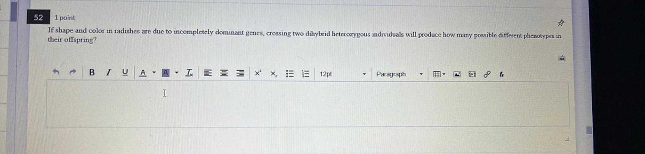 52
1 point
If shape and color in radishes are due to incompletely dominant genes, crossing two dihybrid heterozygous individuals will produce how many possible different phenotypes in
their offspring?
B
U
A
A - I
x?
X :
12pt
Paragraph
►
I