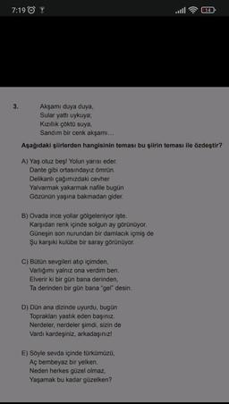 7:19
14
3.
Akşamı duya duya,
Sular yattı uykuya;
Kızıllık çöktü suya,
Sandım bir cenk akşamı...
Aşağıdaki şiirlerden hangisinin teması bu şiirin teması ile özdeştir?
A) Yaş otuz beş! Yolun yarısı eder.
Dante gibi ortasındayız ömrün.
Delikanlı çağımızdaki cevher
Yalvarmak yakarmak nafile bugün
Gözünün yaşına bakmadan gider.
B) Ovada ince yollar gölgeleniyor işte.
Karşıdan renk içinde solgun ay görünüyor.
Güneşin son nurundan bir damlacık içmiş de
Şu karşıki kulübe bir saray görünüyor.
C) Bütün sevgileri atıp içimden,
Varlığımı yalnız ona verdim ben.
Elverir ki bir gün bana derinden,
Ta derinden bir gün bana "gel" desin.
D) Dün ana dizinde uyurdu, bugün
Toprakları yastık eden başınız.
Nerdeler, nerdeler şimdi, sizin de
Vardı kardeşiniz, arkadaşınız!
E) Söyle sevda içinde türkümüzü,
Aç bembeyaz bir yelken.
Neden herkes güzel olmaz,
Yaşamak bu kadar güzelken?