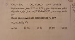 12
28
3. CH4 + 202 - CO2 + 2H2O AH=-208 kkal
tepkimesine göre 0,25 mol CH4 gazı tamamen yakıl-
dığında açığa çıkan isi 25 °C deki 5200 gram suya verili-
yor.
Buna göre suyun son sıcaklığı kaç °C dir?
7
(csu=1 kal/g °C)
A) 30
B) 35
C) 40
D) 50
E) 65