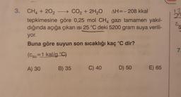 12
28
3. CH4 + 202 - CO2 + 2H2O AH=-208 kkal
tepkimesine göre 0,25 mol CH4 gazı tamamen yakıl-
dığında açığa çıkan isi 25 °C deki 5200 gram suya verili-
yor.
Buna göre suyun son sıcaklığı kaç °C dir?
7
(csu=1 kal/g °C)
A) 30
B) 35
C) 40
D) 50
E) 65
