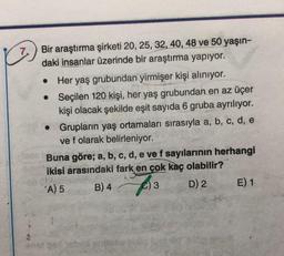 7
.
Bir araştırma şirketi 20, 25, 32, 40, 48 ve 50 yaşın-
daki insanlar üzerinde bir araştırma yapıyor.
Her yaş grubundan yirmişer kişi aliniyor.
• Seçilen 120 kişi, her yaş grubundan en az üçer
kişi olacak şekilde eşit sayıda 6 gruba ayrılıyor.
Grupların yaş ortamaları sırasıyla a, b, c, d, e
ve f olarak belirleniyor.
Buna göre; a, b, c, d, e vef sayılarının herhangi
ikisi arasındaki fark en çok kaç olabilir?
A) 5
B) 4
C) 3 D) 2 E) 1
3