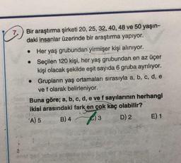 7
.
Bir araştırma şirketi 20, 25, 32, 40, 48 ve 50 yaşın-
daki insanlar üzerinde bir araştırma yapıyor.
Her yaş grubundan yirmişer kişi aliniyor.
• Seçilen 120 kişi, her yaş grubundan en az üçer
kişi olacak şekilde eşit sayıda 6 gruba ayrılıyor.
Grupların yaş ortamaları sırasıyla a, b, c, d, e
ve f olarak belirleniyor.
Buna göre; a, b, c, d, e vef sayılarının herhangi
ikisi arasındaki fark en çok kaç olabilir?
A) 5
B) 4
C) 3 D) 2 E) 1
3
