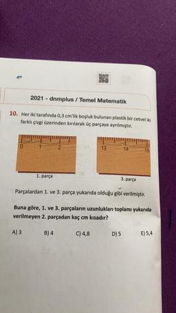 Sex
2021 - dnmplus / Temel Matematik
10. Her iki tarafında 0,3 cm'lik boşluk bulunan plastik bir cetvel iki
farklı çizgi üzerinden kırılarak üç parçaya ayrılmıştır.
2
13
14
15
1. parça
3. parça
Parçalardan 1. ve 3. parça yukarıda olduğu gibi verilmiştir.
Buna göre, 1. ve 3. parçaların uzunlukları toplamı yukarıda
verilmeyen 2. parçadan kaç cm kısadır?
A) 3
B) 4
C) 4,8
D) 5
E) 5,4