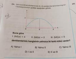 26.
24. Dik koordinat düzleminde [0, 4) aralığında tanımlanmış bir
f fonksiyonunun grafiği aşağıdaki gibidir.
y
a
4
X
O
2
4
Buna göre
I. (fof)(x) = 4
=
II. (fof)(x) = 2
III. (fof)(x) = 0
denklemlerinin hangisinin yalnızca iki farklı kökü vardır?
A) Yalnız!
B) Yalnız 11
C) Yalnız III
D) I ve II
E) II ve III