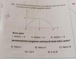 26.
24. Dik koordinat düzleminde [0, 4) aralığında tanımlanmış bir
f fonksiyonunun grafiği aşağıdaki gibidir.
y
a
4
X
O
2
4
Buna göre
I. (fof)(x) = 4
=
II. (fof)(x) = 2
III. (fof)(x) = 0
denklemlerinin hangisinin yalnızca iki farklı kökü vardır?
A) Yalnız!
B) Yalnız 11
C) Yalnız III
D) I ve II
E) II ve III
