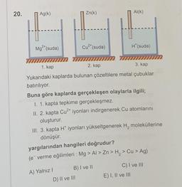 20.
Ag(k)
Zn(k)
Al(k)
C.
2+
Mg(suda)
Cu2+ (suda)
H(suda)
mm 777
1. kap
2. kap
3. kap
Yukarıdaki kaplarda bulunan çözeltilere metal çubuklar
batırılıyor.
Buna göre kaplarda gerçekleşen olaylarla ilgili;
1. 1. kapta tepkime gerçekleşmez.
II. 2. kapta Cu2+ iyonları indirgenerek. Cu atomlarını
oluşturur.
III. 3. kapta H* iyonları yükseltgenerek H, moleküllerine
dönüşür.
yargılarından hangileri doğrudur?
(e verme eğilimleri : Mg > AI > Zn > H, > Cu > Ag)
A) Yalnız! B) I ve II
D) II ve III
C) I ve III
E) I, II ve III