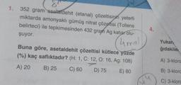 1. 352 gram asetaldehit (etanal) çözeltisinin yeterli
miktarda amonyaklı gümüş nitrat çözeltisi (Tollens
belirteci) ile tepkimesinden 432 gram Ag katısı olu-
4.
şuyor.
(4mel
Yukan
ğıdakile
Buna göre, asetaldehit çözeltisi kütlece yüzde
(%) kaç saflıktadır? (H: 1, C: 12, 0:16, Ag: 108)
A) 3-kloro
A) 20
B) 25
C) 60
D) 75
E) 80
B) 3-kloro
3
C) 3-klore