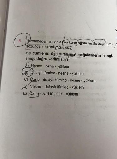 bude
8. "Istenmeden yenen aş ya karın ağrıtır ya da baş." ata-
sözünden ne anlıyorsunuz?
Bu cümlenin öge sıralanışı aşağıdakilerin hangi-
sinde doğru verilmiştir?
A) Nesne - Özne - yüklem
B) Dolaylı tümleç - nesne - yüklem
C) Özne - dolaylı tümleç - nesne