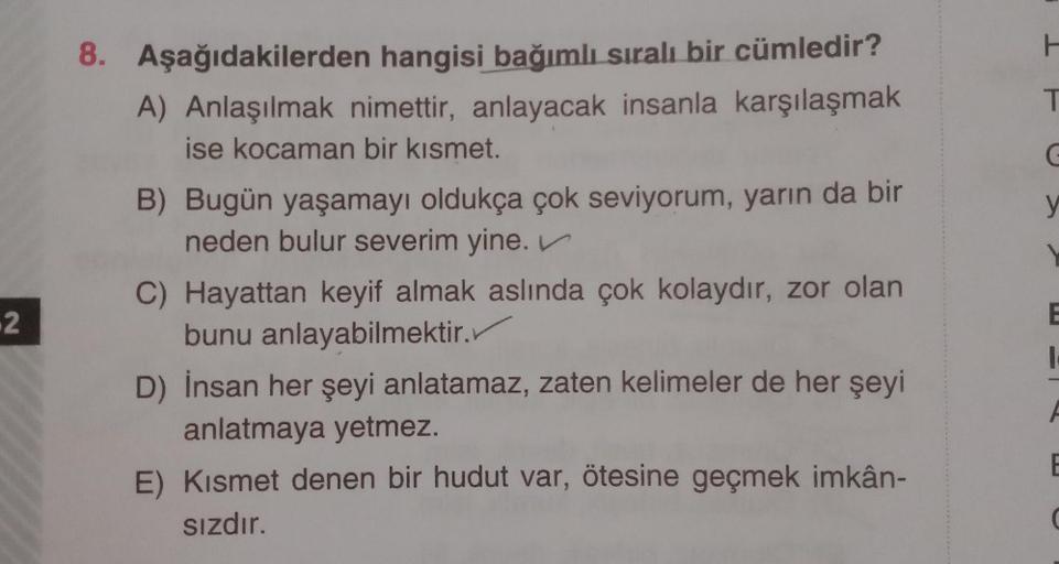 H
T
G
y
8. Aşağıdakilerden hangisi bağımlı sıralı bir cümledir?
A) Anlaşılmak nimettir, anlayacak insanla karşılaşmak
ise kocaman bir kısmet.
B) Bugün yaşamayı oldukça çok seviyorum, yarın da bir
neden bulur severim yine.
C) Hayattan keyif almak aslında ço