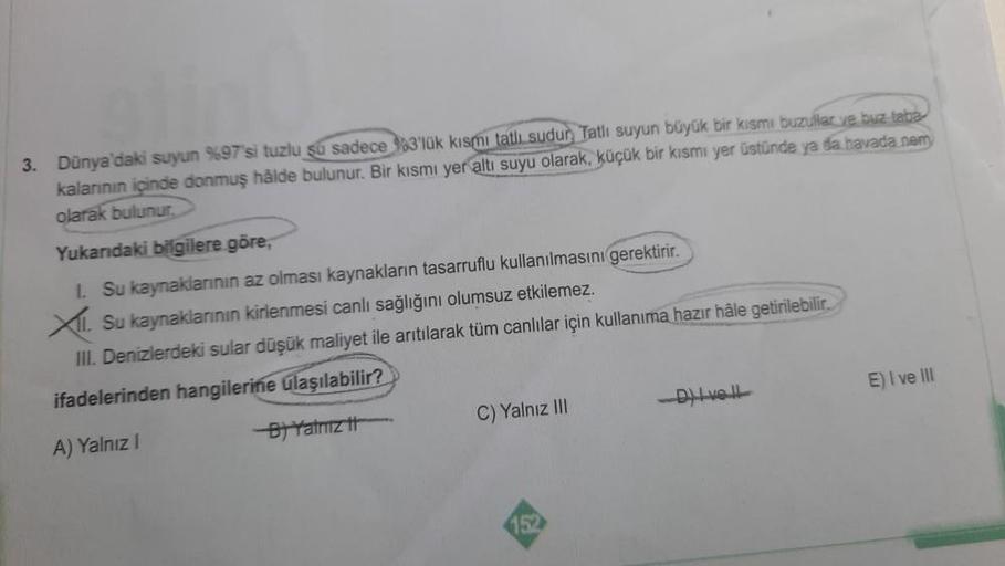 3. Dünya'daki suyun %97'si tuzlu su sadece 3'lük kısmi tatlı sudur Tatli suyun büyük bir kısmı buzullar ve buz taba
kalanının içinde donmuş hålde bulunur. Bir kısmı yer altı suyu olarak, küçük bir kısmı yer üstünde ya da havada nem
olarak bulunur.
Yukandak