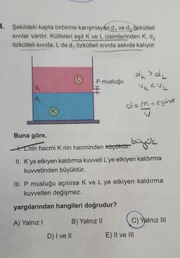 2. Şekildeki kapta birbirine karışmayan d, ve d, Özkütleli
sivilar vardır. Kütleleri eşit K ve L cisimlerinden K, d,
özkütleli sivida, L de d, özkütleli sıvıda askıda kalıyor.
P musluğu
din>d,
VuLVL
d.
K
dan segitse
Buna göre,
1. Chin hacmi K nin hacminden küçükturbüzük
II. K'ye etkiyen kaldırma kuvveti L'ye etkiyen kaldırma
kuvvetinden büyüktür.
III. P musluğu açılırsa k ve L ye etkiyen kaldırma
kuvvetleri değişmez.
yargılarından hangileri doğrudur?
A) Yalnız!
B) Yalnız 11
C) Yalnız III
D) I ve II
E) II ve III
