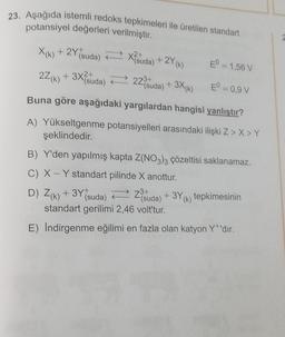 23. Aşağıda istemli redoks tepkimeleri ile üretilen standart
potansiyel değerleri verilmiştir.
X k
X(k) + 2Y*suda) + X?suda) + 2Y(K)
27(8) + 3X{suda) = 27°suda) + 3X(K)
(
EO = 1,56 V
22 k
(
(
+K
EO = 0,9V
Buna göre aşağıdaki yargılardan hangisi yanlıştır?
A) Yükseltgenme potansiyelleri arasındaki ilişki Z > X Y
şeklindedir.
B) Y'den yapılmış kapta Z(NO3)3 çözeltisi saklanamaz.
C) X - Y standart pilinde X anottur,
D) Z(k) + 3Y suda) Zesuda) + 3Y(k) tepkimesinin
(
k
,
standart gerilimi 2,46 volt'tur.
(
E) Indirgenme eğilimi en fazla olan katyon Yt'dır.