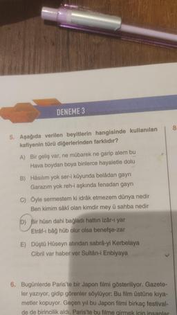 DENEME 3
8
5. Aşağıda verilen beyitlerin hangisinde kullanılan
kafiyenin türü diğerlerinden farklıdır?
A) Bir geliş var, ne mübarek ne garip alem bu
Hava boydan boya binlerce hayaletle dolu
B) Hâsılım yok ser-i kûyunda belâdan gayri
Garazım yok reh-i aşkında fenadan gayri
C) Öyle sermestem ki idrâk etmezem dünya nedir
Ben kimim sâkî olan kimdir mey ü sahba nedir
D) Bir hüsn dahi bağladı hattın izâr-ı yar
Etrâf-i bâğ hüb olur olsa benefşe-zar
E) Düştü Hüseyn atından sabrâ-yi Kerbelaya
Cibril var haber ver Sultân-i Enbiyaya
6. Bugünlerde Paris'te bir Japon filmi gösteriliyor. Gazete-
ler yazıyor, gidip görenler söylüyor: Bu film üstüne kıya-
metler kopuyor. Geçen yıl bu Japon filmi birkaç festival-
de de birincilik aldı. Paris'te bu filme girmek icin insanlar
