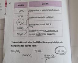 ur.
ESEN
13.
Özellik
Madde
je
kli
H2SO4
Arap sabunu yapımında kullanılır.
KOH
Araba akülerinde kullanılır.
NH
Susuz baz olarak bilinir.
CaCO3
İnşaat sektöründe, mermer ve
tebeşir üretiminde kullanılır.
NH CI
Yukarıdaki maddeler özellikleri ile eşleştirildiğinde
hangi madde açıkta kalır?
A) H2SO4
B) KOH
C) NHA
D) CaCog
E) NH4Cl
