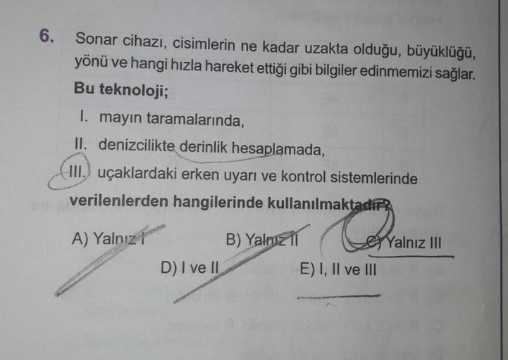 6. Sonar cihazı, cisimlerin ne kadar uzakta olduğu, büyüklüğü,
yönü ve hangi hızla hareket ettiği gibi bilgiler edinmemizi sağlar.
Bu teknoloji;
1. mayın taramalarında,
II. denizcilikte derinlik hesaplamada,
III. uçaklardaki erken uyarı ve kontrol sistemle