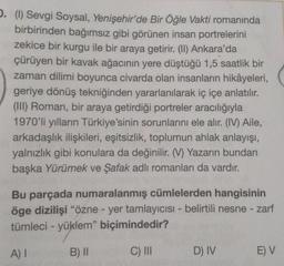 .. (1) Sevgi Soysal, Yenişehir'de Bir Öğle Vakti romanında
birbirinden bağımsız gibi görünen insan portrelerini
zekice bir kurgu ile bir araya getirir. (II) Ankara'da
çürüyen bir kavak ağacının yere düştüğü 1,5 saatlik bir
zaman dilimi boyunca civarda olan insanların hikâyeleri,
geriye dönüş tekniğinden yararlanılarak iç içe anlatılır.
(III) Roman, bir araya getirdiği portreler aracılığıyla
1970'li yılların Türkiye'sinin sorunlarını ele alır. (IV) Aile,
arkadaşlık ilişkileri, eşitsizlik, toplumun ahlak anlayışı,
yalnızlık gibi konulara da değinilir. (V) Yazarın bundan
başka Yürümek ve Şafak adlı romanları da vardır.
Bu parçada numaralanmış cümlelerden hangisinin
öge dizilişi "özne - yer tamlayıcısı - belirtili nesne - zarf
tümleci - yüklem” biçimindedir?
A) I
B) II
C) III
D) IV
E) V