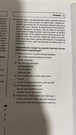DENEME-8
rallerinin
gösteren
de elma-
k elmas
rinda da
Füzünde
zor gö-
dayanır.
Ancak
engel-
ve bu
, yapi-
Induğu
elmas
ğıdaki
24. Nurullah Ataç, Türk edebiyatında modern anlamda deneme
türünde ürün veren ilk yazar ve eleştirmendir. Dergâh der-
gisinde yayımlanan şiir ve yazılarıyla edebiyat dünyasına
giren Ataç; çeviri, deneme ve eleştirileriyle Cumhuriyet Dö-
nemi'ne damgasını vurmuştur. Yeni bir kültür ve dil arayışı
içinde, kendi türettiği sözcükleri, devrik tümceleri ve kendine
özgü biçemiyle dili bir uygarlık sorunu olarak ele almış; Ba-
tılılaşma, divan şiiri, yeni şiir, eleştiri gibi çeşitli konularda,
kişisel yönü ağır basan yazılarındaki kuşkucu, alışılagelmiş
dil kalıplarını kıran, cesur tavrıyla pek çok genç yazarı da
etkilemiştir.
Aşağıdakilerden hangisi bu parçada üzerinde durulan
bakış açısıyla yazılmamıştır?
A) İnanmıyorum bir kış günü dünyaya geldiğine
Sen mutlaka baharda doğmuş olmalısın
toprak uyanırken
B) Misralarımda yok benim
gözyaşlarının tadi
Şiirlerim içilmez
İngiliz tuzu gibi
C) özenle soyduğum şu elma söyle şimdi
kimindir
özenle ne yapıyorsam bilirsin artık senindir
D) tanımamak tanımaktan iyidir
seni bir kere tanıdıktan sonra
yaşamak acısını da tanıdım
E) Mazlumların intikamı olmak için doğmuşum.
Volkan söner lâkin benim alevlerim eksilmez
Bora geçer lâkin benim köpüklerim kesilmez
ni el-
ele-
enler
P
E
S