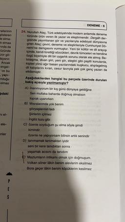 DENEME-8
rallerinin
gösteren
de elma-
k elmas
rinda da
Füzünde
zor gö-
dayanır.
Ancak
engel-
ve bu
, yapi-
Induğu
elmas
ğıdaki
24. Nurullah Ataç, Türk edebiyatında modern anlamda deneme
türünde ürün veren ilk yazar ve eleştirmendir. Dergâh der-
gisinde yayımlanan şiir ve yazılarıyla edebiyat dünyasına
giren Ataç; çeviri, deneme ve eleştirileriyle Cumhuriyet Dö-
nemi'ne damgasını vurmuştur. Yeni bir kültür ve dil arayışı
içinde, kendi türettiği sözcükleri, devrik tümceleri ve kendine
özgü biçemiyle dili bir uygarlık sorunu olarak ele almış; Ba-
tılılaşma, divan şiiri, yeni şiir, eleştiri gibi çeşitli konularda,
kişisel yönü ağır basan yazılarındaki kuşkucu, alışılagelmiş
dil kalıplarını kıran, cesur tavrıyla pek çok genç yazarı da
etkilemiştir.
Aşağıdakilerden hangisi bu parçada üzerinde durulan
bakış açısıyla yazılmamıştır?
A) İnanmıyorum bir kış günü dünyaya geldiğine
Sen mutlaka baharda doğmuş olmalısın
toprak uyanırken
B) Misralarımda yok benim
gözyaşlarının tadi
Şiirlerim içilmez
İngiliz tuzu gibi
C) özenle soyduğum şu elma söyle şimdi
kimindir
özenle ne yapıyorsam bilirsin artık senindir
D) tanımamak tanımaktan iyidir
seni bir kere tanıdıktan sonra
yaşamak acısını da tanıdım
E) Mazlumların intikamı olmak için doğmuşum.
Volkan söner lâkin benim alevlerim eksilmez
Bora geçer lâkin benim köpüklerim kesilmez
ni el-
ele-
enler
P
E
S
