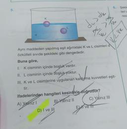 6.
5.
Şekil
leri
resi
K
des de
x
L
d
my
To
Velve
Aynı maddeden yapılmış eşit ağırlıktaki K ve L cisimleri d
özkütleli sivida şekildeki gibi dengededir.
Buna göre,
I. K cisminin içinde boşluk vardır.
II. L cisminin içinde boşluk yoktur.
III. Kve L cisimlerine uygulanan kaldıyma kuvvetleri eşit-
tir.
ifadelerinden hangileri kesinlikle doğrudur?
A) Yalnız !
B) Yalnız 11 C) Yalnız 111
Ek ve 111
D) I ve III
