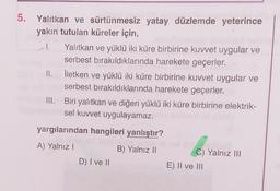 5. Yalıtkan ve sürtünmesiz yatay düzlemde yeterince
yakın tutulan küreler için,
I.
1 Yalıtkan ve yüklü iki küre birbirine kuvvet uygular ve
serbest bırakıldıklarında harekete geçerler.
II. İletken ve yüklü iki küre birbirine kuvvet uygular ve
serbest bırakıldıklarında harekete geçerler.
III. Biri yalıtkan ve diğeri yüklü iki küre birbirine elektrik-
sel kuvvet uygulayamaz.
yargılarından hangileri yanlıştır?
A) Yalnız!
B) Yalnız 11
D) I ve II
C) Yalnız III
E) II ve III