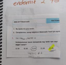 endemid
MATEMA
2022-AYT/Matematik
1. Bu testte 40 soru vardır.
2. Cevaplarınızı, cevap kâğıdının Matematik Testi için ayrıla
1. f(x) = log1og(x-1) log(100- x)
fonksiyonunun tanım kümesinde kaç farklı tam sayı
değeri vardır?
A) 99
B) 98
C) 97
D) 96
E) 95
88
log(x-1) #t
100(8+1=)
