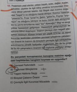 2
TURKÇE
19. Projemizin yopil alanlar, yaban hayatı, sular, dağlar, kuşlar,
böcekler, çiçekler ile ilgili bilinç yaratma konusundaki öne-
mine dikkat çekmek isterim. Adi Başak olan kızımız doğa-
daki "bapak"ın ne olduğunu merak etmiyor. Kızımız Yasemin
"yasemin"in, Pınar "pinar“ın; Şahin "sahin'in, Poyraz "poy-
razın" ne olduğunu bilmiyor ve bunu merak dahi etmiyorsa
biz bu çevre sorunlarına nasıl "dur" diyeceğiz? Bilgi ve sevgi
yoksa hassasiyet gelişmiyor. Hassasiyet gelişmeyince de
koruma bilinci oluşmuyor. Insanın çevreye olan negatif etki-
lerinin minimum düzeye inmesi için çeşitli STK'ler ve resmi
kurumlar tarafından yürütülen çevresel iyileştirme çabaları-
nin önemli bir kısmını da bireylerin çevreyle ilgili bilinçlerinin
artırılmasına yönelik faaliyetler olusturuyor. Biz de bu proje
ile bu tür çalışmaların önemini tüm topluma yaymayı amaç-
liyoruz.
Bu parçadaki konuşmacının konuşma metnine aşağı-
daki başlıklardan hangisini koyması en uygundur?
A) Çevresel Farkındalık
B) Toplumsal Bilinçlenme +
C) Yaşam Hakkına Saygı
D) Bireysel Çabanın Önemi
E) Çevreyle ilgili Kurumsal Mücadele
