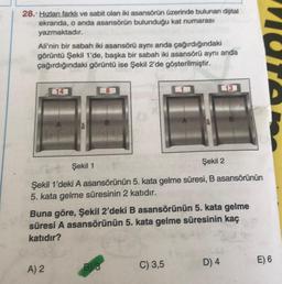 28. Hızlanı farklı ve sabit olan iki asansörün üzerinde bulunan dijital
ekranda, o anda asansörün bulunduğu kat numarası
yazmaktadır.
Ali'nin bir sabah iki asansörű aynı anda çağırdığındaki
görüntü Şekil 1'de, başka bir sabah iki asansörű aynı anda
çağırdığındaki görüntü ise Şekil 2'de gösterilmiştir.
L13
14
B
Şekil 2
Şekil 1
Şekil 1'deki A asansörünün 5. kata gelme süresi, B asansörünün
5. kata gelme süresinin 2 katıdır.
Buna göre, Şekil 2'deki B asansörünün 5. kata gelme
süresi A asansörünün 5. kata gelme süresinin kaç
katıdır?
D) 4
E) 6
A) 2
C) 3,5
B)
