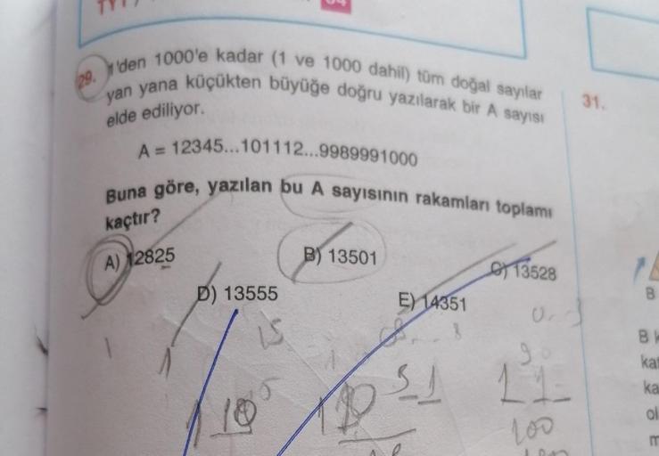 29. den 1000'e kadar (1 ve 1000 dahil) tüm doğal sayılar
yan yana küçükten büyüğe doğru yazılarak bir A sayısı
31.
elde ediliyor.
A = 12345...101112...9989991000
Buna göre, yazılan bu A sayısının rakamları toplami
kaçtır?
B) 13501
A) 12825
D) 13555
B
E) 14