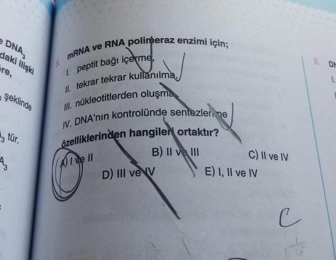 • DNA,
daki ilişki
mRNA ve RNA polimeraz enzimi için;
DN
re,
1,
1 peptit bağı içerme,
II. tekrar tekrar kullanılma
şeklinde
ill. nükleotitlerden oluşma
IV. DNA'nın kontrolünde sentezlen, ne
özelliklerinden hangileri ortaktır?
3 tür.
B) II ve III
4
A) I ve