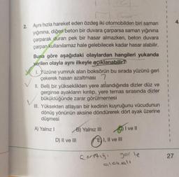 2. Aynı hızla hareket eden özdeş iki otomobilden biri saman
yığınına, diğeri beton bir duvara çarparsa saman yığınına
çarparak duran pek bir hasar almazken, beton duvara
çarpan kullanılamaz hale gelebilecek kadar hasar alabilir.
Buna göre aşağıdaki olaylardan hangileri yukarıda
verilen olayla aynı ilkeyle açıklanabilir?
1. Yüzüne yumruk alan boksörün bu sırada yüzünü geri
çekerek hasarı azaltması 7
II. Belli bir yükseklikten yere atlandığında dizler düz ve
gerginse ayakların kırılıp, yere temas sırasında dizler
büküldüğünde zarar görülmemesi
III. Yüksekten atlayan bir kedinin kuyruğunu vücudunun
dönüş yönünün aksine döndürerek dört ayak üzerine
düşmesi
1
A) Yalnız!
B) Yalnız III C) I ve II
D) II ve III E) I, II ve III
27
Qarstigi yerle
alakall