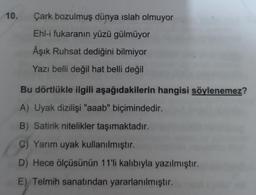 10.
Çark bozulmuş dünya islah olmuyor
Ehl-i fukaranın yüzü gülmüyor
Âşık Ruhsat dediğini bilmiyor
Yazı belli değil hat belli değil
Bu dörtlükle ilgili aşağıdakilerin hangisi söylenemez?
A) Uyak dizilişi "aaab" biçimindedir.
B) Satirik nitelikler taşımaktadır.
C) Yarım uyak kullanılmıştır.
D) Hece ölçüsünün 11'li kalıbıyla yazılmıştır.
E) Telmih sanatından yararlanılmıştır.