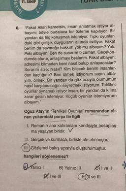 11. SINIF
AVI-
İŞLEN
-3
8.
"Fakat Allah kahretsin, insan anlatmak istiyor al-
bayım; böyle budalaca bir özleme kapılıyor. Bir
yandan da hiç konuşmak istemiyor. Tıpkı oyunlar-
daki gibi çelişik duyguların altında eziliyor. Fakat
benim de sevmeğe hakkım yok mu albayım? Yok.
Peki albayım. Ben de susarim o zaman. Gecekon-
dumda oturur, anlaşılmayı beklerim. Fakat albayım,
adresimi bilmeden beni nasıl bulup anlayacaklar?
Sorarım size: Nasıl? Kim bilecek benim insanlar-
dan kaçtığımı? Ben ölmek istiyorum sayin alba-
yim, ölmek. Bir yandan da göz ucuyla ölümümün
nasıl karşılanacağını seyretmek istiyorum. Tehlikeli
oyunlar oynamak istiyor insan, bir yandan da kilina
zarar gelsin istemiyor. Küçük oyunlar istemiyorum
albayım."
Oğuz Atay'ın "Tehlikeli Oyunlar" romanından ali-
nan yukarıdaki parça ile ilgili
I. Romanın ana kahramanı kendisiyle hesaplaş-
ma yaşayan biridir. V
II. Gerçek ve kurmaca, birlikte ele alınmıştır.
III.) Gözlemci bakış açısıyla oluşturulmuştur.
hangileri söylenemez?
A Yalnız
B) Yalnız III
olve
prive III E) I ve III