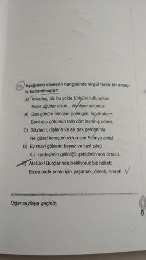 1
14. Aşağıdaki dizelerin hangisinde virgül farklı bir amaç.
la kullanılmıştır?
A) Arkadaş, biz bu yolda türküler tuttururken
Sana uğurlar olsun... Ayriliyor yolumuz.
B) Son günüm olmasın çelengim, top arabam.
Beni alıp götürsün tam dört inanmış adam.
C) G