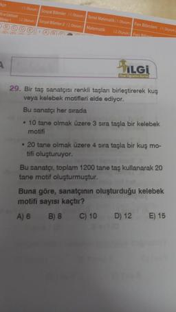 Face
1. Oturum Sosyal Bilimler (1. Oturum Temel Matematik: 1. Ourum Fen Bilimleri 11. Oturum
ve Edebiyat
12. Oturum Sosyal Bilimler-2 12. Oturum Matematik
©
(
12. Oturum) Fen Bilical
ILGI
Orel
29. Bir taş sanatçısı renkli taşları birleştirerek kuş
veya kelebek motifleri elde ediyor.
Bu sanatçı her sırada
• 10 tane olmak üzere 3 sira taşla bir kelebek
motifi
• 20 tane olmak üzere 4 sira taşla bir kuş mo-
tifi oluşturuyor.
Bu sanatçı, toplam 1200 tane taş kullanarak 20
tane motif oluşturmuştur.
Buna göre, sanatçının oluşturduğu kelebek
motifi sayısı kaçtır?
A) 6 B) 8
C) 10
D) 12 E) 15