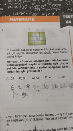 X
In AY, 1+Y², 1
VX
(23, 12:\/(x)
y VE CAM VE
(9)
x²-y
y
X-y
Z+%
Ast!
ly
As / bh ut i
IZI=Va²+6²
MATEMATİK
TEST
04
1.
16
28
X
Yukarıdaki kutuların içerisine 3 ün katı olan ardi-
şık çift sayma sayılardan en küçük dokuz tanesi
yerleştiriliyor.
Her satır, sütun ve köşegen üzerinde bulunan
kutucuklardaki sayıların toplamı eşit olacak
şekilde yerleştirilirse x yerine aşağıdaki sayı-
lardan hangisi yazılabilir?
B) 30
A) 24
C) 42
D) 48
E) 54
6 12 18 24 30 36 62 18
su
.. p ve q birer asal sayı olmak üzere, p- q = 2 şar-
tini sağlayan (p, q) ikilisine "ikiz asal sayılar" de-
nir.
lukları ikiz asal sayılar olan bir dik