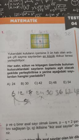 X
In AY, 1+Y², 1
VX
(23, 12:\/(x)
y VE CAM VE
(9)
x²-y
y
X-y
Z+%
Ast!
ly
As / bh ut i
IZI=Va²+6²
MATEMATİK
TEST
04
1.
16
28
X
Yukarıdaki kutuların içerisine 3 ün katı olan ardi-
şık çift sayma sayılardan en küçük dokuz tanesi
yerleştiriliyor.
Her satır, sütun ve köşegen üzerinde bulunan
kutucuklardaki sayıların toplamı eşit olacak
şekilde yerleştirilirse x yerine aşağıdaki sayı-
lardan hangisi yazılabilir?
B) 30
A) 24
C) 42
D) 48
E) 54
6 12 18 24 30 36 62 18
su
.. p ve q birer asal sayı olmak üzere, p- q = 2 şar-
tini sağlayan (p, q) ikilisine "ikiz asal sayılar" de-
nir.
lukları ikiz asal sayılar olan bir dik
