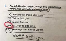 2.
Aşağıdakilerden hangisi, Türkiye'deki akarsulardan
yararlanma şekillerinden biri değildir?
A) Hidroelektrik enerjisi elde etme
B) Tatlı su balıkçılığı
C) Tarımsal sulama
Dt Tuz ve soda elde etme
E) Akarsu sporları (rafting) yapma
Lders profili yok
