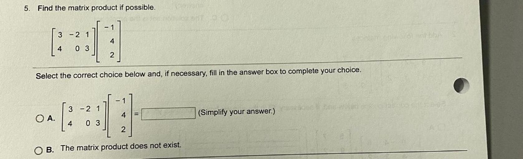 5.
Find the matrix product if possible.
- 1
3 - 2 1
4
4
03
2
Select the correct choice below and, if necessary, fill in the answer box to complete your choice.
- 1
3 - 2 1
4
(Simplify your answer.)
O A.
4
03
2
O B. The matrix product does not exist.