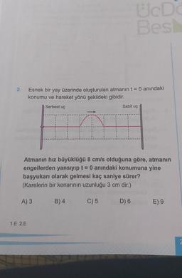 ED
Bes:
2.
Esnek bir yay üzerinde oluşturulan atmanın t = 0 anındaki
konumu ve hareket yönü şekildeki gibidir.
Serbest uç
Sabit uç
n
Atmanın hız büyüklüğü 8 cm/s olduğuna göre, atmanın
engellerden yansıyıp t = 0 anındaki konumuna yine
başyukarı olarak gelmesi kaç saniye sürer?
(Karelerin bir kenarının uzunluğu 3 cm dir.)
A) 3
B) 4
C) 5
D) 6
E) 9
1.E 2.E