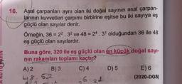 16. Asal çarpanları aynı olan iki doğal sayının asal çarpan-
larının kuvvetleri çarpımı birbirine eşitse bu iki sayıya eş
güçlü olan sayılar denir.
Örneğin, 36 = 22.32 ve 48 = 24.31 olduğundan 36 ile 48
eş güçlü olan sayılardır.
Buna göre, 320 ile eş güçlü olan en kücük doğal sayi-
nin rakamları toplamı kaçtır?
A) 2
B) 3 C) 4 D) 5 E) 6
L 8 5.2
622
(2020-DGS)
